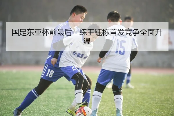 国足东亚杯前最后一练王钰栋首发竞争全面升温